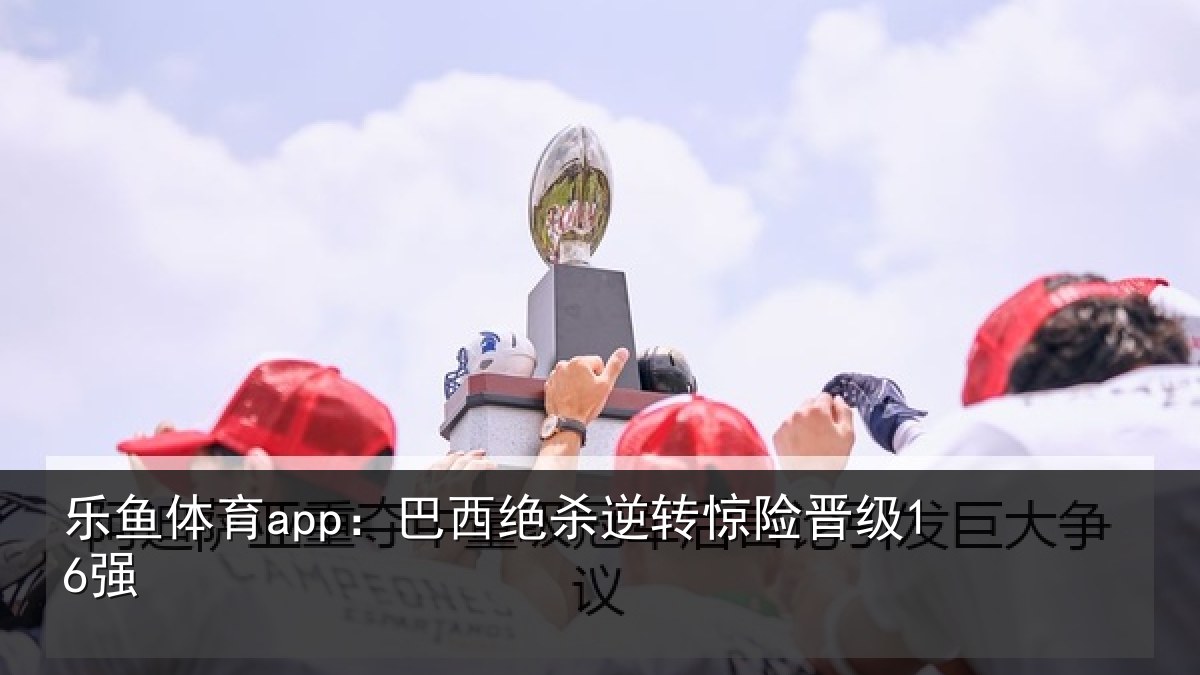 乐鱼体育app：巴西绝杀逆转惊险晋级16强