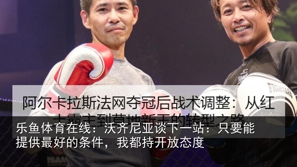 乐鱼体育在线:沃齐尼亚谈下一站:只要能提供相关情况开放态度