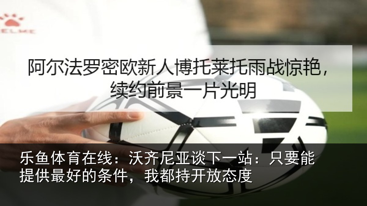 乐鱼体育在线：沃齐尼亚谈下一站：只要能提供最好的条件，我都持开放态度