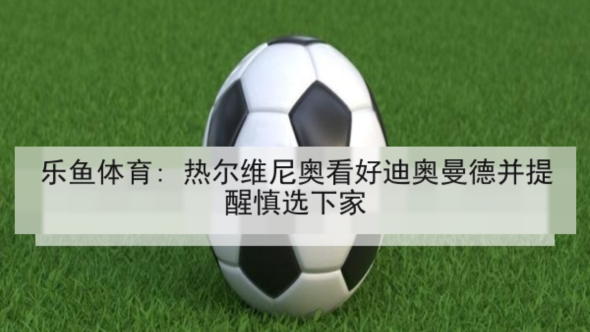 乐鱼体育: 热尔维尼奥看好迪奥曼德并提醒慎选下家