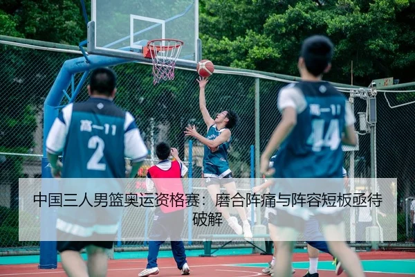 中国三人男篮奥运资格赛：磨合阵痛与阵容短板亟待破解