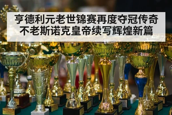 亨德利元老世锦赛再度夺冠传奇不老斯诺克皇帝续写辉煌新篇