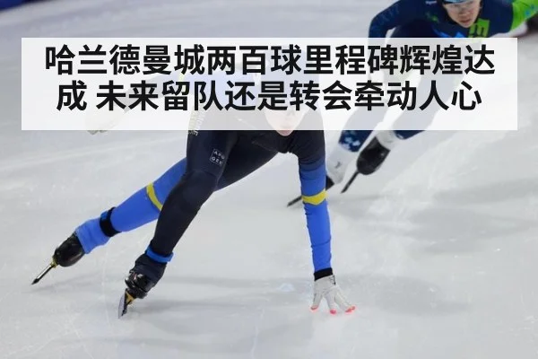 哈兰德曼城两百球里程碑辉煌达成 未来留队还是转会牵动人心