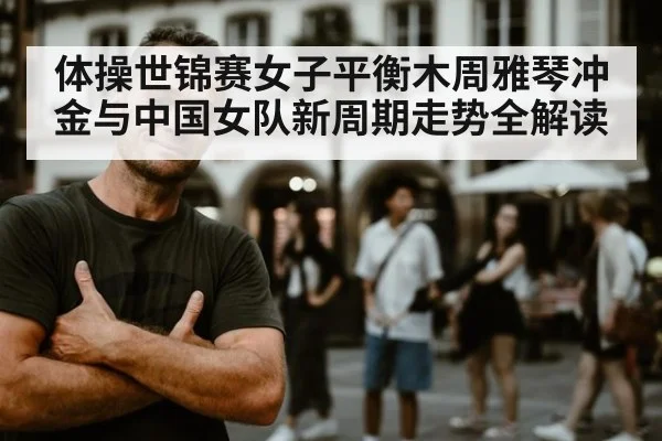 体操世锦赛女子平衡木周雅琴冲金与中国女队新周期走势全解读